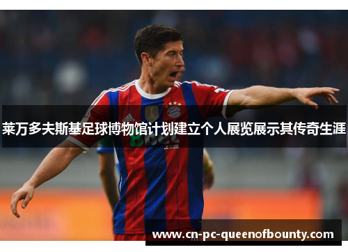 莱万多夫斯基足球博物馆计划建立个人展览展示其传奇生涯 莱万多夫斯基足球博物馆计划建立个人展览展示其传奇生涯