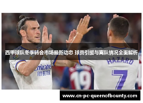 西甲球队冬季转会市场最新动态 球员引援与离队情况全面解析