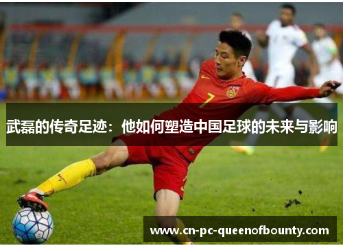武磊的传奇足迹：他如何塑造中国足球的未来与影响