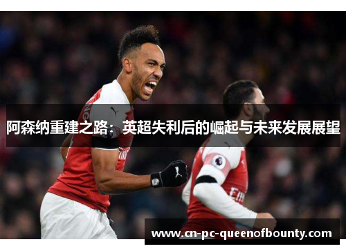 阿森纳重建之路：英超失利后的崛起与未来发展展望