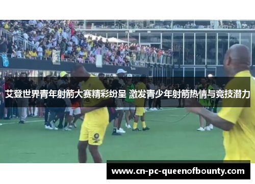 艾登世界青年射箭大赛精彩纷呈 激发青少年射箭热情与竞技潜力 艾登世界青年射箭大赛精彩纷呈 激发青少年射箭热情与竞技潜力