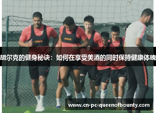 胡尔克的健身秘诀:如何在享受美酒的同时保持健康体魄 胡尔克的健身秘诀:如何在享受美酒的同时保持健康体魄