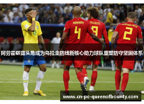 阿劳霍崭露头角成为乌拉圭防线新核心助力球队重塑防守坚固体系