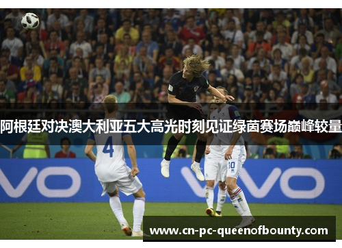 阿根廷对决澳大利亚五大高光时刻见证绿茵赛场巅峰较量 阿根廷对决澳大利亚五大高光时刻见证绿茵赛场巅峰较量
