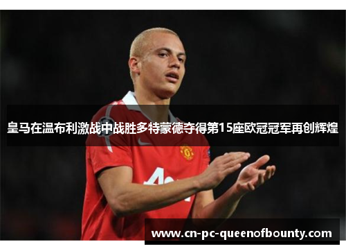 皇马在温布利激战中战胜多特蒙德夺得第15座欧冠冠军再创辉煌 皇马在温布利激战中战胜多特蒙德夺得第15座欧冠冠军再创辉煌
