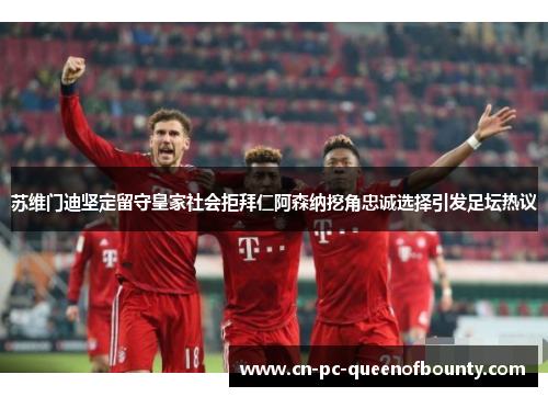 苏维门迪坚定留守皇家社会拒拜仁阿森纳挖角忠诚选择引发足坛热议