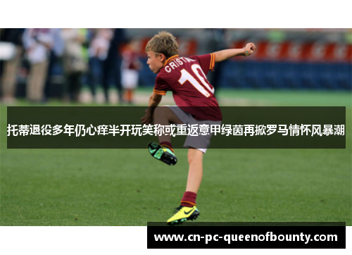 托蒂退役多年仍心痒半开玩笑称或重返意甲绿茵再掀罗马情怀风暴潮 托蒂退役多年仍心痒半开玩笑称或重返意甲绿茵再掀罗马情怀风暴潮